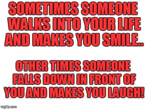 Blank White Template | SOMETIMES SOMEONE WALKS INTO YOUR LIFE AND MAKES YOU SMILE.. OTHER TIMES SOMEONE FALLS DOWN IN FRONT OF YOU AND MAKES YOU LAUGH! | image tagged in blank white template | made w/ Imgflip meme maker