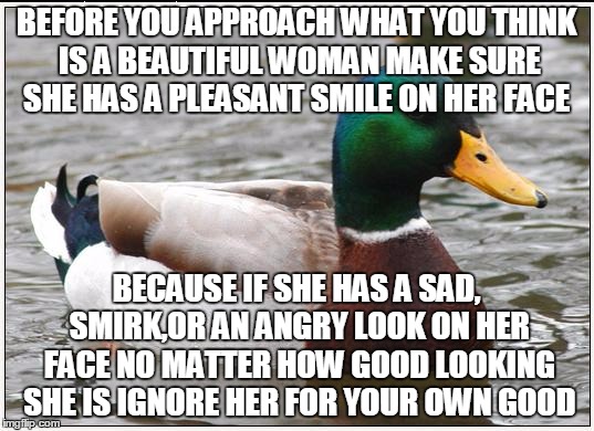 I Was on the subway last week and i saw one woman on the train and one waiting for one both had unpleasant looks on their faces  | BEFORE YOU APPROACH WHAT YOU THINK IS A BEAUTIFUL WOMAN MAKE SURE SHE HAS A PLEASANT SMILE ON HER FACE; BECAUSE IF SHE HAS A SAD, SMIRK,OR AN ANGRY LOOK ON HER FACE NO MATTER HOW GOOD LOOKING SHE IS IGNORE HER FOR YOUR OWN GOOD | image tagged in memes,actual advice mallard | made w/ Imgflip meme maker