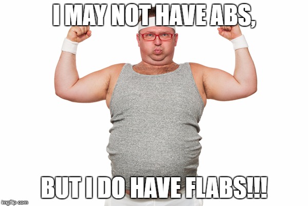 Abs don't mean you're cool, right? | I MAY NOT HAVE ABS, BUT I DO HAVE FLABS!!! | image tagged in fat,fatbelly,flabs,guys looking here upvote me nowww | made w/ Imgflip meme maker