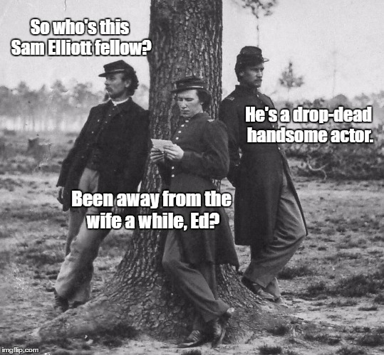 Sam Elliott who? | So who's this Sam Elliott fellow? He's a drop-dead handsome actor. Been away from the wife a while, Ed? | image tagged in sam elliott,civil war,civil war soldiers,humor | made w/ Imgflip meme maker