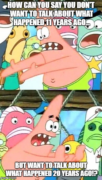 Put It Somewhere Else Patrick Meme | HOW CAN YOU SAY YOU DON'T WANT TO TALK ABOUT WHAT HAPPENED 11 YEARS AGO... BUT WANT TO TALK ABOUT WHAT HAPPENED 20 YEARS AGO!? | image tagged in memes,put it somewhere else patrick | made w/ Imgflip meme maker