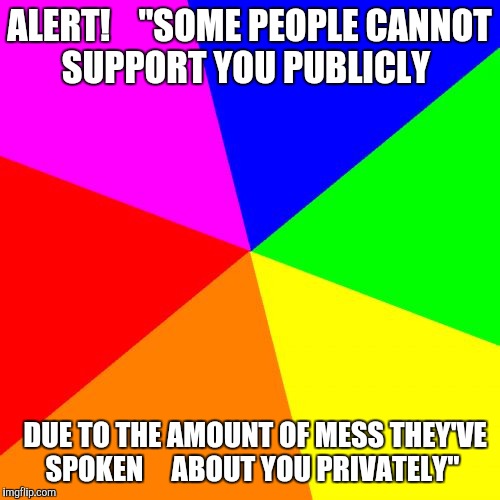 Blank Colored Background | ALERT!
   "SOME PEOPLE CANNOT SUPPORT YOU PUBLICLY; DUE TO THE AMOUNT OF MESS THEY'VE SPOKEN 
   ABOUT YOU PRIVATELY" | image tagged in memes,blank colored background | made w/ Imgflip meme maker