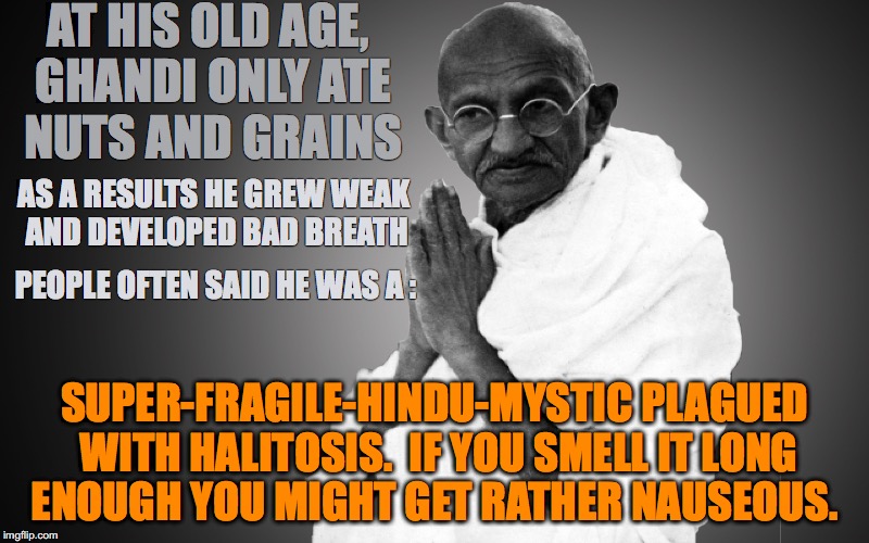 Ghandi Supercalifragilisticexpialidocious |  AT HIS OLD AGE, GHANDI ONLY ATE NUTS AND GRAINS; AS A RESULTS HE GREW WEAK AND DEVELOPED BAD BREATH; PEOPLE OFTEN SAID HE WAS A :; SUPER-FRAGILE-HINDU-MYSTIC PLAGUED WITH HALITOSIS.  IF YOU SMELL IT LONG ENOUGH YOU MIGHT GET RATHER NAUSEOUS. | image tagged in ghandi,bad breath,hindu,old,halitosis | made w/ Imgflip meme maker