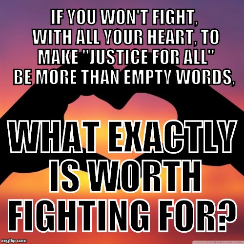 Equality For Everyone 1 | IF YOU WON'T FIGHT, WITH ALL YOUR HEART, TO MAKE "JUSTICE FOR ALL" BE MORE THAN EMPTY WORDS, WHAT EXACTLY IS WORTH FIGHTING FOR? | image tagged in equality for everyone 1 | made w/ Imgflip meme maker