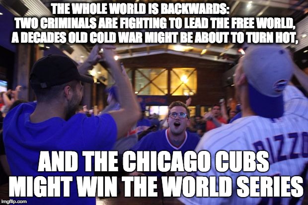 THE WHOLE WORLD IS BACKWARDS:             TWO CRIMINALS ARE FIGHTING TO LEAD THE FREE WORLD, A DECADES OLD COLD WAR MIGHT BE ABOUT TO TURN HOT, AND THE CHICAGO CUBS MIGHT WIN THE WORLD SERIES | image tagged in chicago cubs | made w/ Imgflip meme maker