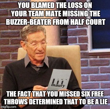 Maury Lie Detector Meme | YOU BLAMED THE LOSS ON YOUR TEAM MATE MISSING THE BUZZER-BEATER FROM HALF COURT THE FACT THAT YOU MISSED SIX FREE THROWS DETERMINED THAT TO  | image tagged in memes,maury lie detector | made w/ Imgflip meme maker