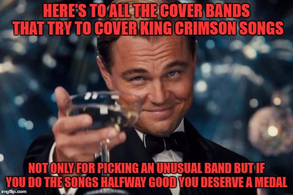 led zeppelin and ac/dc covers are great but there is something special when a band pulls out something odd | HERE'S TO ALL THE COVER BANDS THAT TRY TO COVER KING CRIMSON SONGS; NOT ONLY FOR PICKING AN UNUSUAL BAND BUT IF YOU DO THE SONGS HALFWAY GOOD YOU DESERVE A MEDAL | image tagged in memes,leonardo dicaprio cheers | made w/ Imgflip meme maker