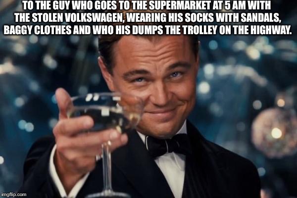 Leonardo Dicaprio Cheers | TO THE GUY WHO GOES TO THE SUPERMARKET AT 5 AM WITH THE STOLEN VOLKSWAGEN, WEARING HIS SOCKS WITH SANDALS, BAGGY CLOTHES AND WHO HIS DUMPS THE TROLLEY ON THE HIGHWAY. | image tagged in memes,leonardo dicaprio cheers | made w/ Imgflip meme maker