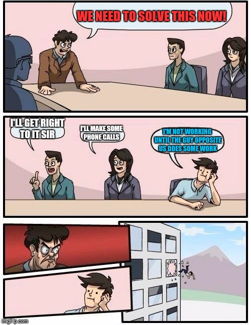 Boardroom Meeting Suggestion Meme | WE NEED TO SOLVE THIS NOW! I'LL GET RIGHT TO IT SIR; I'LL MAKE SOME PHONE CALLS; I'M NOT WORKING UNTIL THE GUY OPPOSITE US DOES SOME WORK | image tagged in memes,boardroom meeting suggestion | made w/ Imgflip meme maker