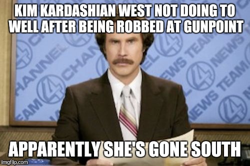Why it's even still newsworthy I don't know. But while it still is I will carry on laughing. | KIM KARDASHIAN WEST NOT DOING TO WELL AFTER BEING ROBBED AT GUNPOINT; APPARENTLY SHE'S GONE SOUTH | image tagged in memes,ron burgundy | made w/ Imgflip meme maker