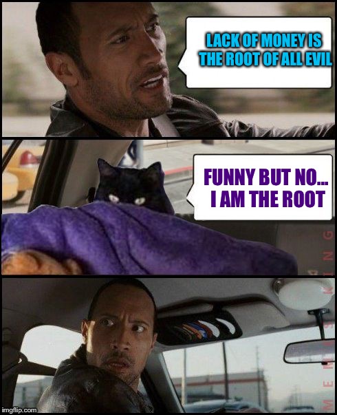 The Rock Driving Evil Cat | LACK OF MONEY IS THE ROOT OF ALL EVIL; FUNNY BUT NO... I AM THE ROOT | image tagged in the rock driving evil cat | made w/ Imgflip meme maker