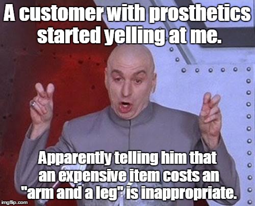 Dr Evil Laser Meme | A customer with prosthetics started yelling at me. Apparently telling him that an expensive item costs an "arm and a leg" is inappropriate. | image tagged in memes,dr evil laser | made w/ Imgflip meme maker