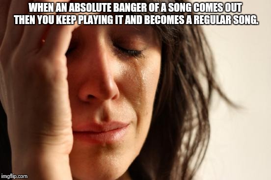 First World Problems | WHEN AN ABSOLUTE BANGER OF A SONG COMES OUT THEN YOU KEEP PLAYING IT AND BECOMES A REGULAR SONG. | image tagged in memes,first world problems | made w/ Imgflip meme maker