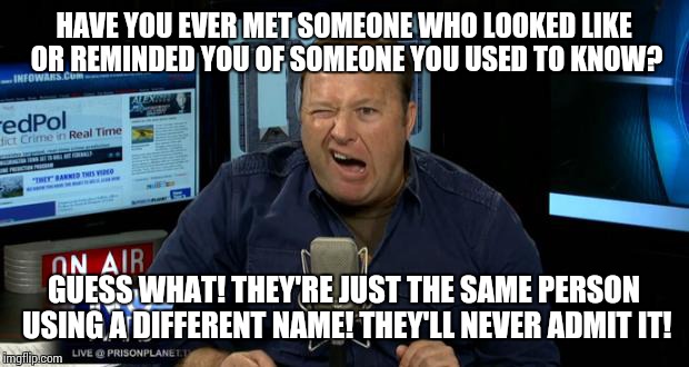 Alex Jones Conspiracies |  HAVE YOU EVER MET SOMEONE WHO LOOKED LIKE OR REMINDED YOU OF SOMEONE YOU USED TO KNOW? GUESS WHAT! THEY'RE JUST THE SAME PERSON USING A DIFFERENT NAME! THEY'LL NEVER ADMIT IT! | image tagged in alex jones conspiracies,moron,deplorable,giant douche/turd sandwich | made w/ Imgflip meme maker