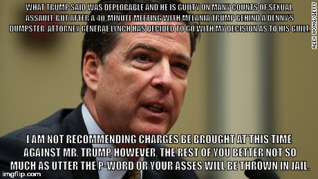 WHAT TRUMP SAID WAS DEPLORABLE AND HE IS GUILTY ON MANY COUNTS OF SEXUAL ASSAULT, BUT AFTER A 40-MINUTE MEETING WITH MELANIA TRUMP BEHIND A DENNY'S DUMPSTER, ATTORNEY GENERAL LYNCH HAS DECIDED TO GO WITH MY DECISION AS TO HIS GUILT. I AM NOT RECOMMENDING CHARGES BE BROUGHT AT THIS TIME AGAINST MR. TRUMP, HOWEVER, THE REST OF YOU BETTER NOT SO MUCH AS UTTER THE P-WORD OR YOUR ASSES WILL BE THROWN IN JAIL. | image tagged in donald trump | made w/ Imgflip meme maker