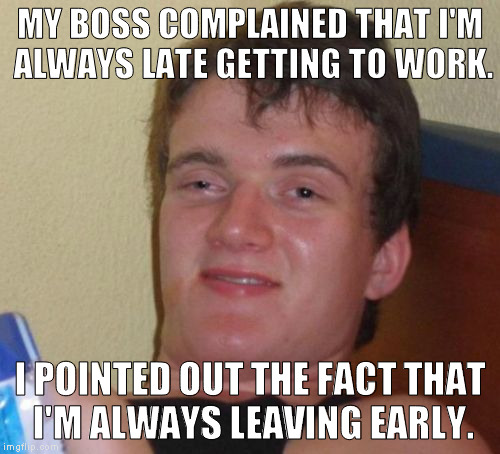 10 Guy Meme | MY BOSS COMPLAINED THAT I'M ALWAYS LATE GETTING TO WORK. I POINTED OUT THE FACT THAT I'M ALWAYS LEAVING EARLY. | image tagged in memes,10 guy | made w/ Imgflip meme maker
