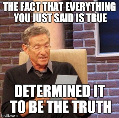 Maury Lie Detector Meme | THE FACT THAT EVERYTHING YOU JUST SAID IS TRUE DETERMINED IT TO BE THE TRUTH | image tagged in memes,maury lie detector | made w/ Imgflip meme maker