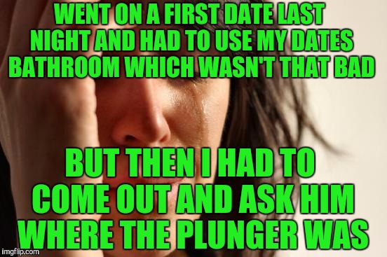 First World Problems Meme | WENT ON A FIRST DATE LAST NIGHT AND HAD TO USE MY DATES BATHROOM WHICH WASN'T THAT BAD; BUT THEN I HAD TO COME OUT AND ASK HIM WHERE THE PLUNGER WAS | image tagged in memes,first world problems | made w/ Imgflip meme maker