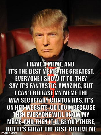 Serious Trump | I HAVE A MEME, AND IT'S THE BEST MEME, THE GREATEST, EVERYONE I SHOW IT TO, THEY SAY IT'S FANTASTIC, AMAZING, BUT I CAN'T RELEASE MY MEME THE WAY SECRETARY CLINTON HAS, IT'S ON HER WEBSITE, GO LOOK, BECAUSE THEN EVERYONE WILL KNOW MY MEME, AND THEN IT'LL BE OUT THERE, BUT IT'S GREAT, THE BEST, BELIEVE ME | image tagged in serious trump | made w/ Imgflip meme maker