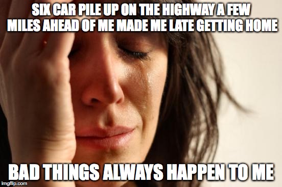 First World Problems | SIX CAR PILE UP ON THE HIGHWAY A FEW MILES AHEAD OF ME MADE ME LATE GETTING HOME; BAD THINGS ALWAYS HAPPEN TO ME | image tagged in memes,first world problems | made w/ Imgflip meme maker