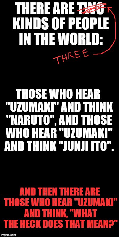 You inspired this one, Socrates. :) | THERE ARE TWO KINDS OF PEOPLE IN THE WORLD:; THOSE WHO HEAR "UZUMAKI" AND THINK "NARUTO", AND THOSE WHO HEAR "UZUMAKI" AND THINK "JUNJI ITO". AND THEN THERE ARE THOSE WHO HEAR "UZUMAKI" AND THINK, "WHAT THE HECK DOES THAT MEAN?" | image tagged in naruto,manga,japan | made w/ Imgflip meme maker