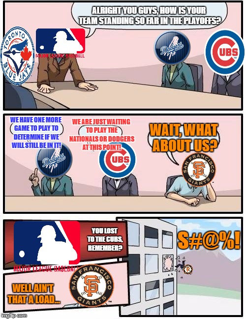 Baseball Playoffs Boardroom Meeting Suggestion | ALRIGHT YOU GUYS, HOW IS YOUR TEAM STANDING SO FAR IN THE PLAYOFFS? WE ARE JUST WAITING TO PLAY THE NATIONALS OR DODGERS AT THIS POINT! WE HAVE ONE MORE GAME TO PLAY TO DETERMINE IF WE WILL STILL BE IN IT! WAIT, WHAT ABOUT US? S#@%! YOU LOST TO THE CUBS, REMEMBER? WELL AIN'T THAT A LOAD... | image tagged in memes,boardroom meeting suggestion,baseball,playoffs,funny,so long giants | made w/ Imgflip meme maker