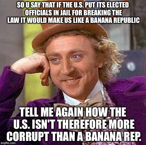 Creepy Condescending Wonka Meme | SO U SAY THAT IF THE U.S. PUT ITS ELECTED OFFICIALS IN JAIL FOR BREAKING THE LAW IT WOULD MAKE US LIKE A BANANA REPUBLIC; TELL ME AGAIN HOW THE U.S. ISN'T THEREFORE MORE CORRUPT THAN A BANANA REP. | image tagged in memes,creepy condescending wonka | made w/ Imgflip meme maker