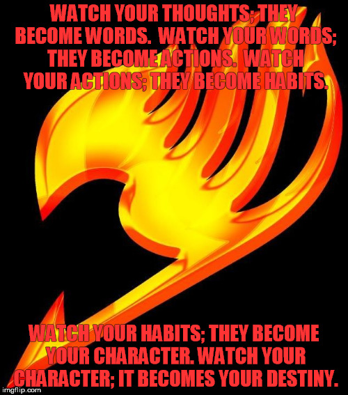fairy tail logo |  WATCH YOUR THOUGHTS; THEY BECOME WORDS. 
WATCH YOUR WORDS; THEY BECOME ACTIONS. 
WATCH YOUR ACTIONS; THEY BECOME HABITS. WATCH YOUR HABITS; THEY BECOME YOUR CHARACTER. WATCH YOUR CHARACTER; IT BECOMES YOUR DESTINY. | image tagged in fairy tail logo | made w/ Imgflip meme maker