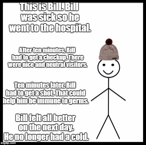 Be Like Bill Meme | This is Bill. Bill was sick so he went to the hospital. After ten minutes, Bill had to get a checkup. There were nice and neutral visitors. Ten minutes later, Bill had to get a shot. That could help him be immune to germs. Bill felt all better on the next day. He no longer had a cold. | image tagged in memes,be like bill | made w/ Imgflip meme maker