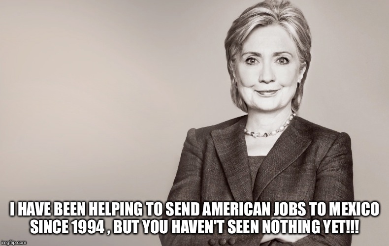 Hillary Clinton | I HAVE BEEN HELPING TO SEND AMERICAN JOBS TO MEXICO SINCE 1994 , BUT YOU HAVEN'T SEEN NOTHING YET!!! | image tagged in hillary clinton | made w/ Imgflip meme maker