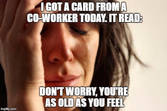 Is It A Joke :) Or Not :( | I GOT A CARD FROM A CO-WORKER TODAY. IT READ:; DON'T WORRY, YOU'RE AS OLD AS YOU FEEL | image tagged in memes,first world problems | made w/ Imgflip meme maker