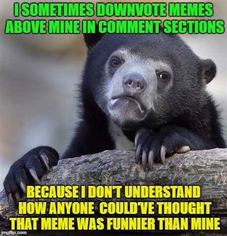 Confession Bear | I SOMETIMES DOWNVOTE MEMES ABOVE MINE IN COMMENT SECTIONS; BECAUSE I DON'T UNDERSTAND HOW ANYONE  COULD'VE THOUGHT THAT MEME WAS FUNNIER THAN MINE | image tagged in memes,confession bear | made w/ Imgflip meme maker