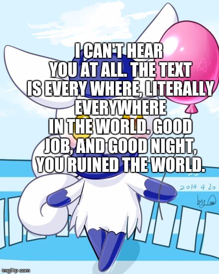 Meowstic | I CAN'T HEAR YOU AT ALL. THE TEXT IS EVERY WHERE, LITERALLY EVERYWHERE IN THE WORLD. GOOD JOB, AND GOOD NIGHT, YOU RUINED THE WORLD. | image tagged in meowstic | made w/ Imgflip meme maker