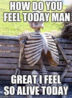Waiting Skeleton | HOW DO YOU FEEL TODAY MAN; GREAT I FEEL SO ALIVE TODAY | image tagged in memes,waiting skeleton | made w/ Imgflip meme maker