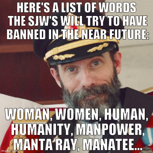Anything with man/men in it | HERE'S A LIST OF WORDS THE SJW'S WILL TRY TO HAVE BANNED IN THE NEAR FUTURE:; WOMAN, WOMEN, HUMAN, HUMANITY, MANPOWER, MANTA RAY, MANATEE... | image tagged in captain obvious,memes,liberal logic,social justice warriors | made w/ Imgflip meme maker