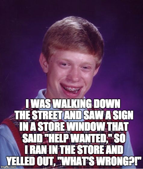 Bad Luck Brian | I WAS WALKING DOWN THE STREET AND SAW A SIGN IN A STORE WINDOW THAT SAID "HELP WANTED," SO I RAN IN THE STORE AND YELLED OUT, "WHAT'S WRONG?!" | image tagged in memes,bad luck brian | made w/ Imgflip meme maker