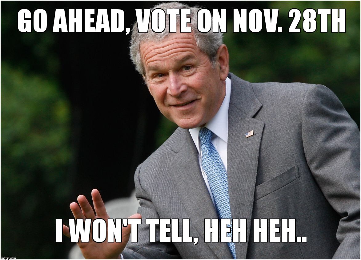 Bush - Go Ahead, I won't tell | GO AHEAD, VOTE ON NOV. 28TH; I WON'T TELL, HEH HEH.. | image tagged in bush - go ahead i won't tell | made w/ Imgflip meme maker