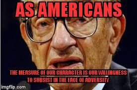 Greenspan | AS AMERICANS; THE MEASURE OF OUR CHARACTER IS OUR WILLINGNESS TO SUBSIST IN THE FACE OF ADVERSITY | image tagged in greenspan | made w/ Imgflip meme maker