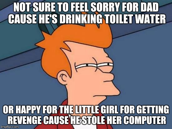 Futurama Fry Meme | NOT SURE TO FEEL SORRY FOR DAD CAUSE HE'S DRINKING TOILET WATER OR HAPPY FOR THE LITTLE GIRL FOR GETTING REVENGE CAUSE HE STOLE HER COMPUTER | image tagged in memes,futurama fry | made w/ Imgflip meme maker