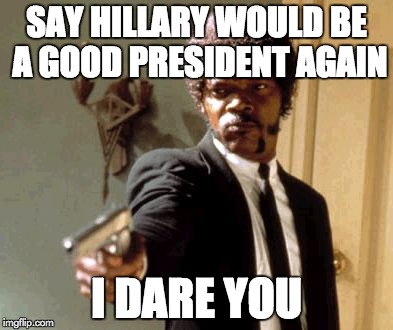 Hillary would be a good president | SAY HILLARY WOULD BE A GOOD PRESIDENT AGAIN; I DARE YOU | image tagged in memes,say that again i dare you | made w/ Imgflip meme maker
