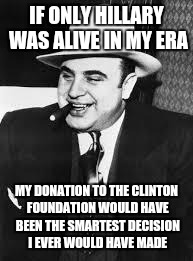 al capone | IF ONLY HILLARY WAS ALIVE IN MY ERA; MY DONATION TO THE CLINTON FOUNDATION WOULD HAVE BEEN THE SMARTEST DECISION I EVER WOULD HAVE MADE | image tagged in al capone | made w/ Imgflip meme maker