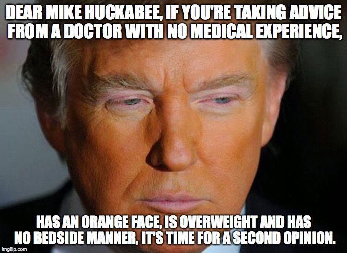 Trump - 2nd Opinion | DEAR MIKE HUCKABEE, IF YOU'RE TAKING ADVICE FROM A DOCTOR WITH NO MEDICAL EXPERIENCE, HAS AN ORANGE FACE, IS OVERWEIGHT AND HAS NO BEDSIDE MANNER, IT'S TIME FOR A SECOND OPINION. | image tagged in donald trump,mike huckabee | made w/ Imgflip meme maker