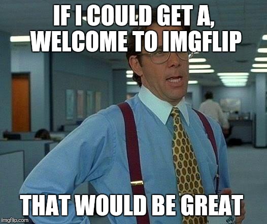 That Would Be Great Meme | IF I COULD GET A, WELCOME TO IMGFLIP; THAT WOULD BE GREAT | image tagged in memes,that would be great | made w/ Imgflip meme maker
