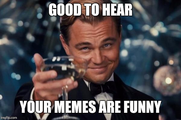 Leonardo Dicaprio Cheers Meme | GOOD TO HEAR YOUR MEMES ARE FUNNY | image tagged in memes,leonardo dicaprio cheers | made w/ Imgflip meme maker