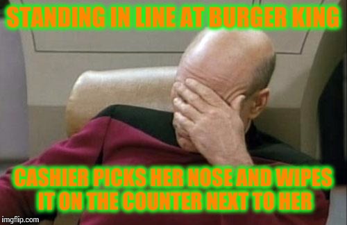 Captain Picard Facepalm Meme | STANDING IN LINE AT BURGER KING; CASHIER PICKS HER NOSE AND WIPES IT ON THE COUNTER NEXT TO HER | image tagged in memes,captain picard facepalm | made w/ Imgflip meme maker