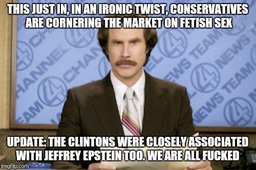Both candidates give me the heebie-jeebies :( | THIS JUST IN, IN AN IRONIC TWIST, CONSERVATIVES ARE CORNERING THE MARKET ON FETISH SEX; UPDATE: THE CLINTONS WERE CLOSELY ASSOCIATED WITH JEFFREY EPSTEIN TOO. WE ARE ALL FUCKED | image tagged in memes,ron burgundy,hillary clinton,donald trump | made w/ Imgflip meme maker