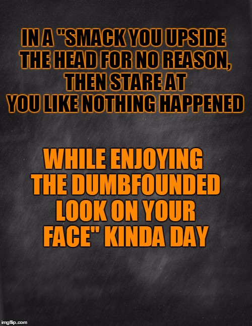 black blank | IN A "SMACK YOU UPSIDE THE HEAD FOR NO REASON, THEN STARE AT YOU LIKE NOTHING HAPPENED; WHILE ENJOYING THE DUMBFOUNDED LOOK ON YOUR FACE" KINDA DAY | image tagged in black blank | made w/ Imgflip meme maker