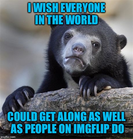 Meme wars only and respectful dialogue  | I WISH EVERYONE IN THE WORLD; COULD GET ALONG AS WELL AS PEOPLE ON IMGFLIP DO | image tagged in memes,confession bear | made w/ Imgflip meme maker