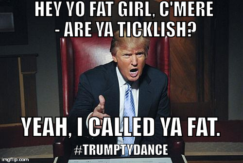 TrumptyDance 3 | HEY YO FAT GIRL, C'MERE - ARE YA TICKLISH? YEAH, I CALLED YA FAT. #TRUMPTYDANCE | image tagged in donald trump you're fired,trump,donald trump | made w/ Imgflip meme maker