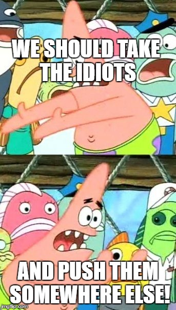 Put It Somewhere Else Patrick | WE SHOULD TAKE THE IDIOTS; AND PUSH THEM SOMEWHERE ELSE! | image tagged in memes,put it somewhere else patrick | made w/ Imgflip meme maker